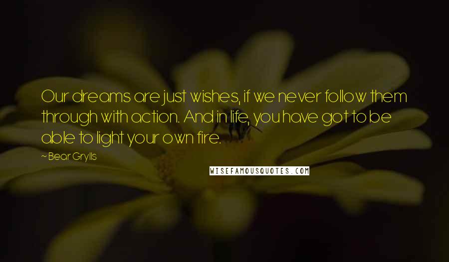 Bear Grylls Quotes: Our dreams are just wishes, if we never follow them through with action. And in life, you have got to be able to light your own fire.