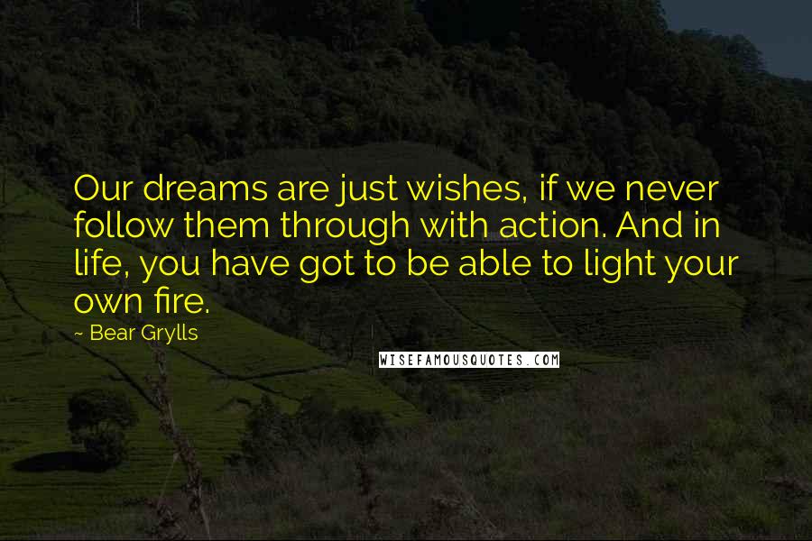 Bear Grylls Quotes: Our dreams are just wishes, if we never follow them through with action. And in life, you have got to be able to light your own fire.