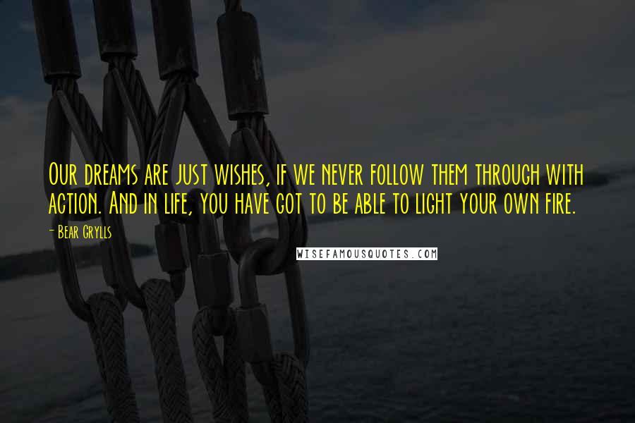 Bear Grylls Quotes: Our dreams are just wishes, if we never follow them through with action. And in life, you have got to be able to light your own fire.