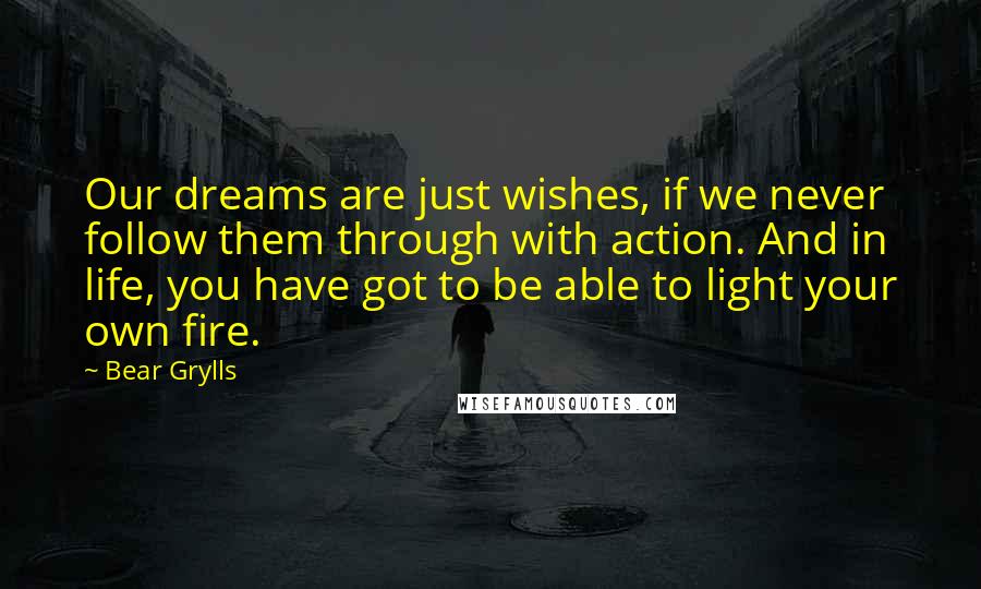 Bear Grylls Quotes: Our dreams are just wishes, if we never follow them through with action. And in life, you have got to be able to light your own fire.