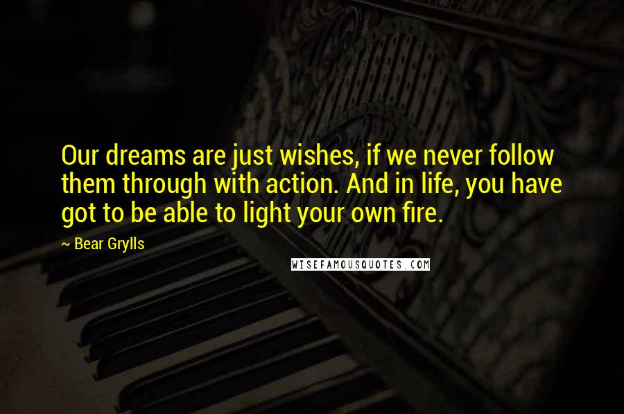 Bear Grylls Quotes: Our dreams are just wishes, if we never follow them through with action. And in life, you have got to be able to light your own fire.