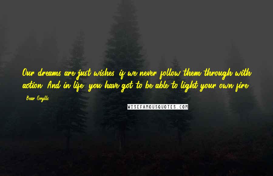 Bear Grylls Quotes: Our dreams are just wishes, if we never follow them through with action. And in life, you have got to be able to light your own fire.