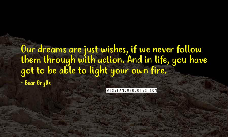 Bear Grylls Quotes: Our dreams are just wishes, if we never follow them through with action. And in life, you have got to be able to light your own fire.