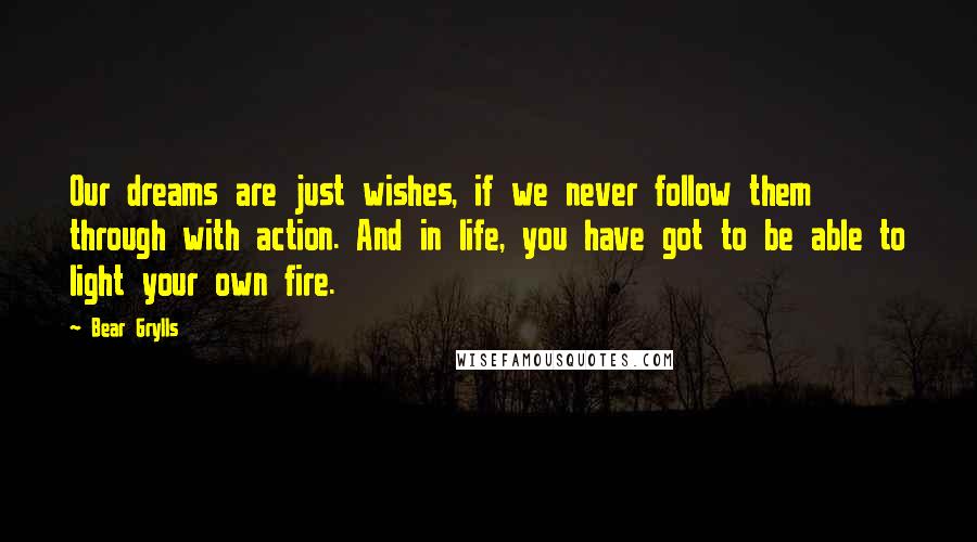 Bear Grylls Quotes: Our dreams are just wishes, if we never follow them through with action. And in life, you have got to be able to light your own fire.