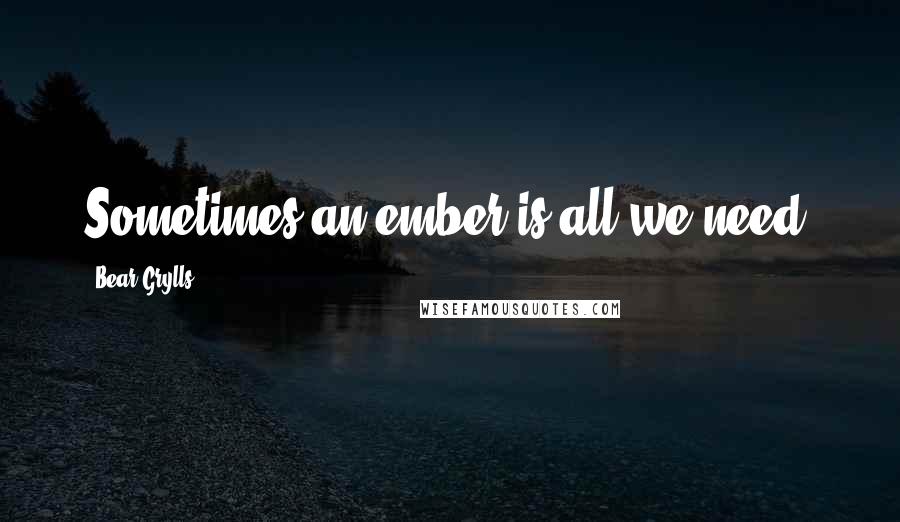 Bear Grylls Quotes: Sometimes an ember is all we need.