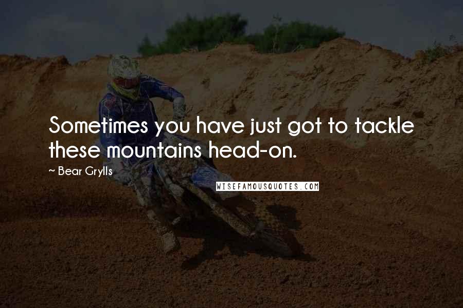 Bear Grylls Quotes: Sometimes you have just got to tackle these mountains head-on.