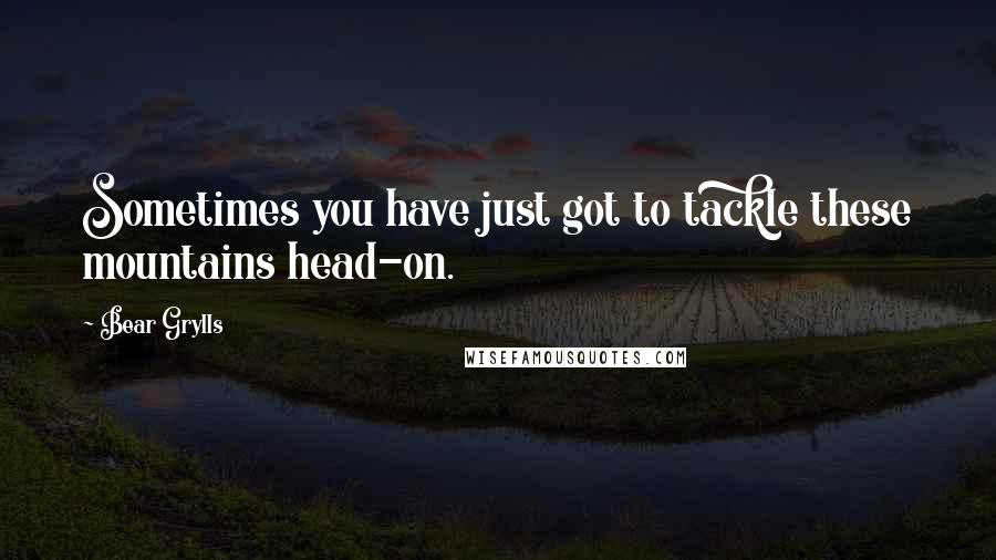 Bear Grylls Quotes: Sometimes you have just got to tackle these mountains head-on.