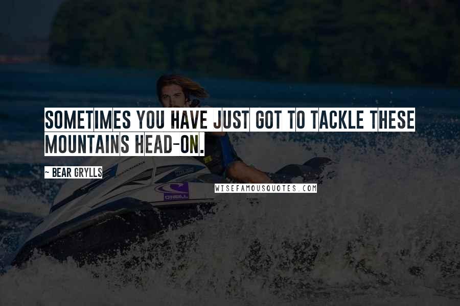 Bear Grylls Quotes: Sometimes you have just got to tackle these mountains head-on.