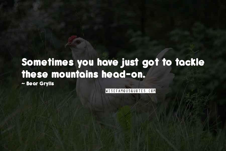 Bear Grylls Quotes: Sometimes you have just got to tackle these mountains head-on.