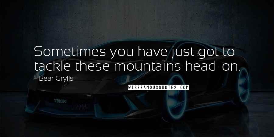 Bear Grylls Quotes: Sometimes you have just got to tackle these mountains head-on.