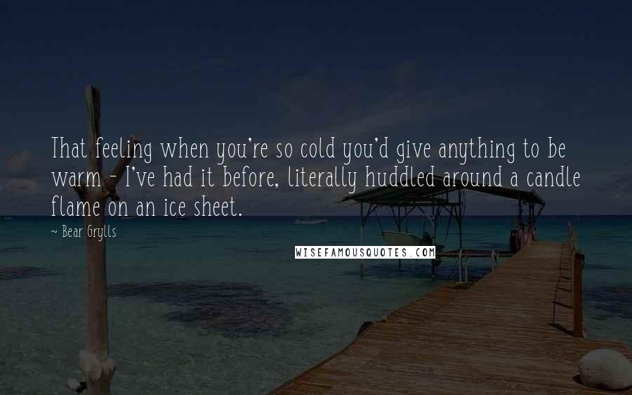 Bear Grylls Quotes: That feeling when you're so cold you'd give anything to be warm - I've had it before, literally huddled around a candle flame on an ice sheet.