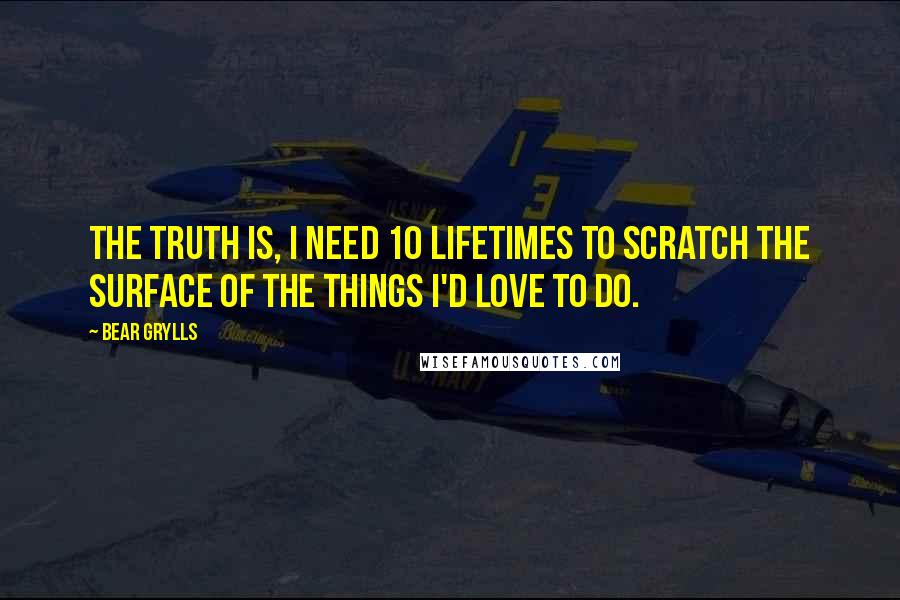 Bear Grylls Quotes: The truth is, I need 10 lifetimes to scratch the surface of the things I'd love to do.