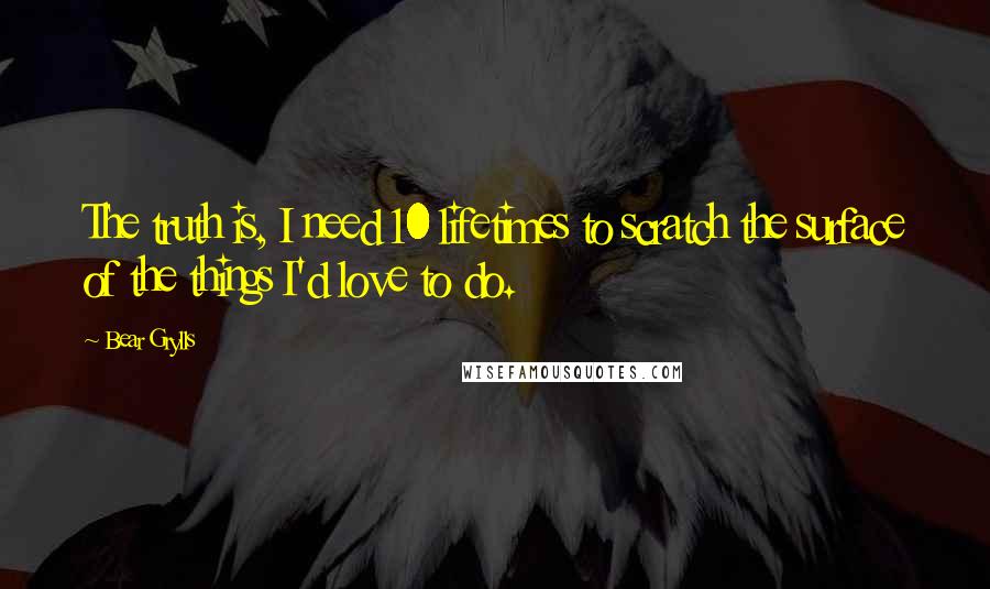 Bear Grylls Quotes: The truth is, I need 10 lifetimes to scratch the surface of the things I'd love to do.