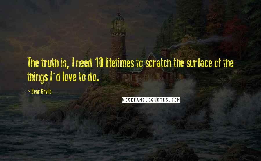 Bear Grylls Quotes: The truth is, I need 10 lifetimes to scratch the surface of the things I'd love to do.