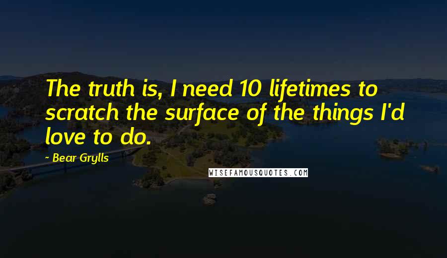 Bear Grylls Quotes: The truth is, I need 10 lifetimes to scratch the surface of the things I'd love to do.