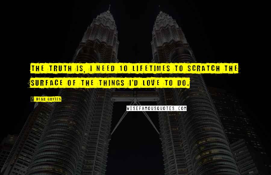 Bear Grylls Quotes: The truth is, I need 10 lifetimes to scratch the surface of the things I'd love to do.