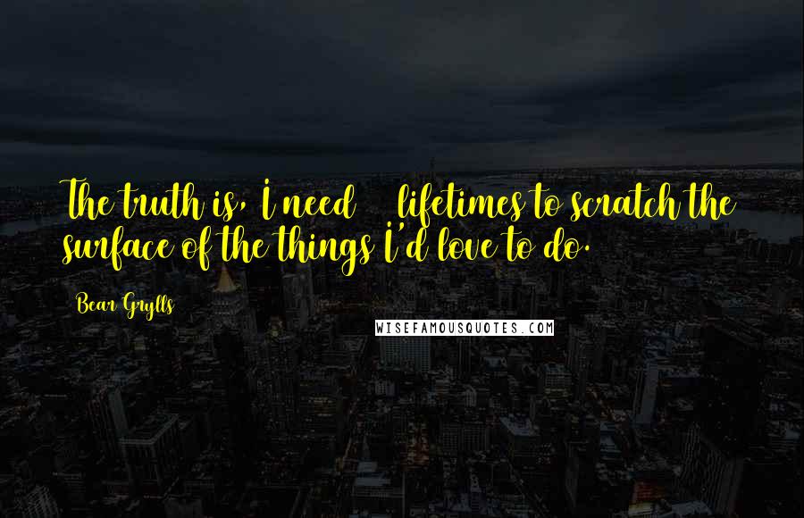 Bear Grylls Quotes: The truth is, I need 10 lifetimes to scratch the surface of the things I'd love to do.