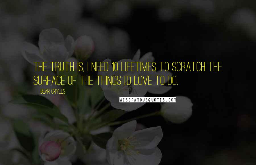Bear Grylls Quotes: The truth is, I need 10 lifetimes to scratch the surface of the things I'd love to do.