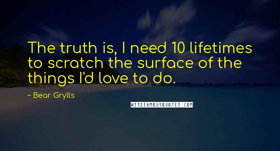 Bear Grylls Quotes: The truth is, I need 10 lifetimes to scratch the surface of the things I'd love to do.