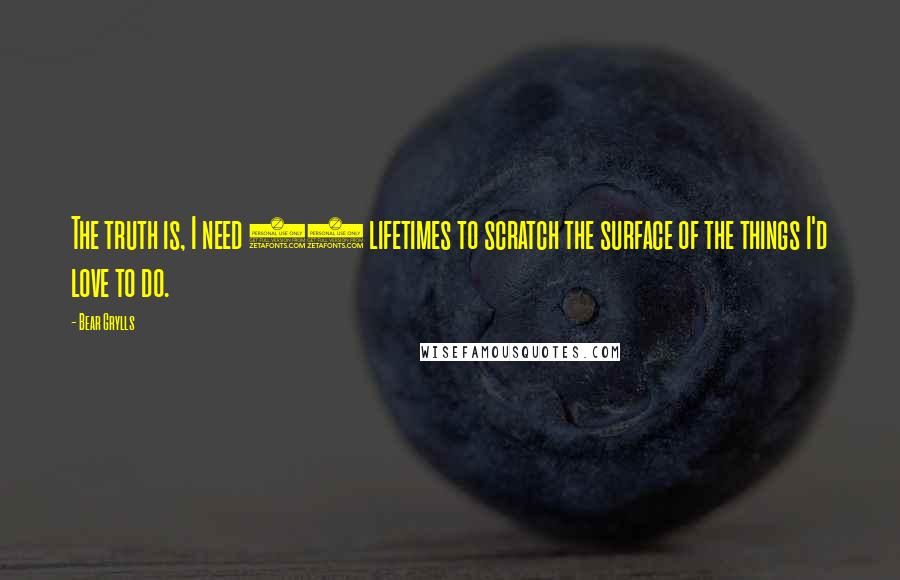 Bear Grylls Quotes: The truth is, I need 10 lifetimes to scratch the surface of the things I'd love to do.