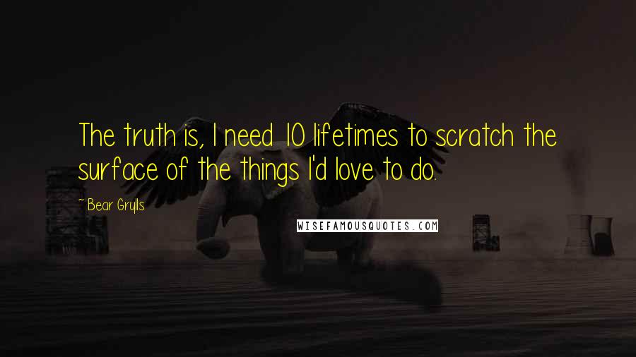 Bear Grylls Quotes: The truth is, I need 10 lifetimes to scratch the surface of the things I'd love to do.