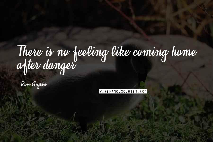 Bear Grylls Quotes: There is no feeling like coming home after danger.