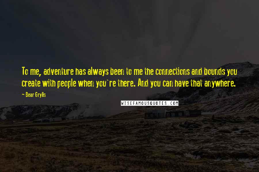 Bear Grylls Quotes: To me, adventure has always been to me the connections and bounds you create with people when you're there. And you can have that anywhere.