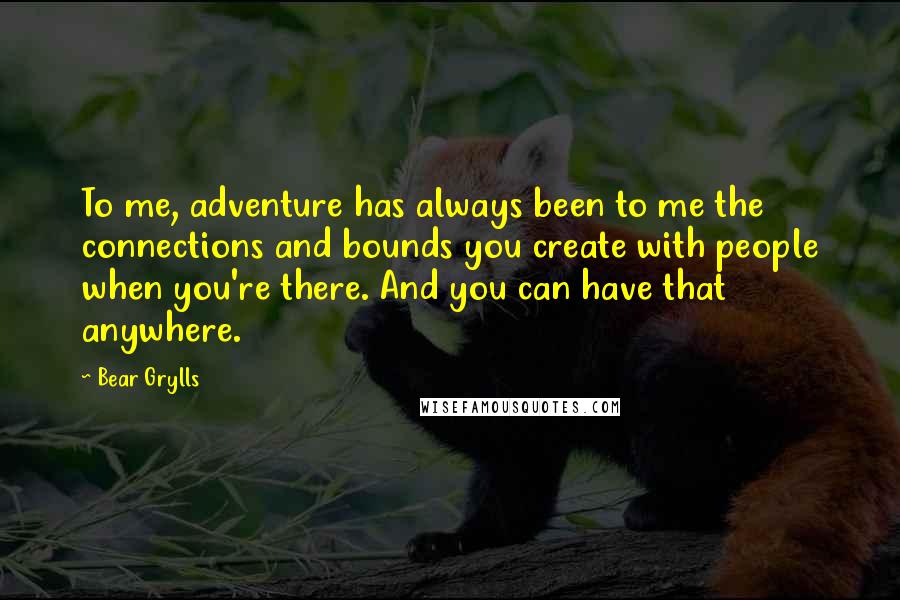 Bear Grylls Quotes: To me, adventure has always been to me the connections and bounds you create with people when you're there. And you can have that anywhere.