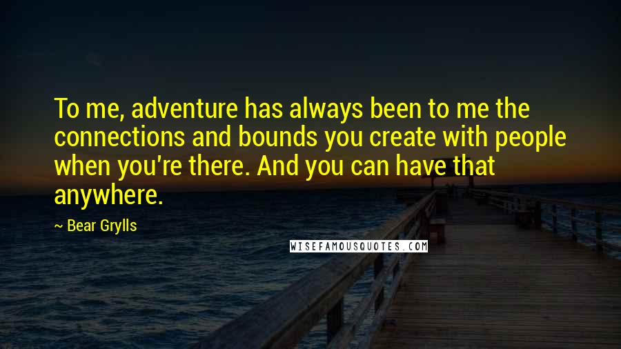 Bear Grylls Quotes: To me, adventure has always been to me the connections and bounds you create with people when you're there. And you can have that anywhere.