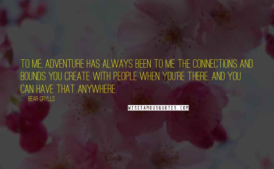 Bear Grylls Quotes: To me, adventure has always been to me the connections and bounds you create with people when you're there. And you can have that anywhere.