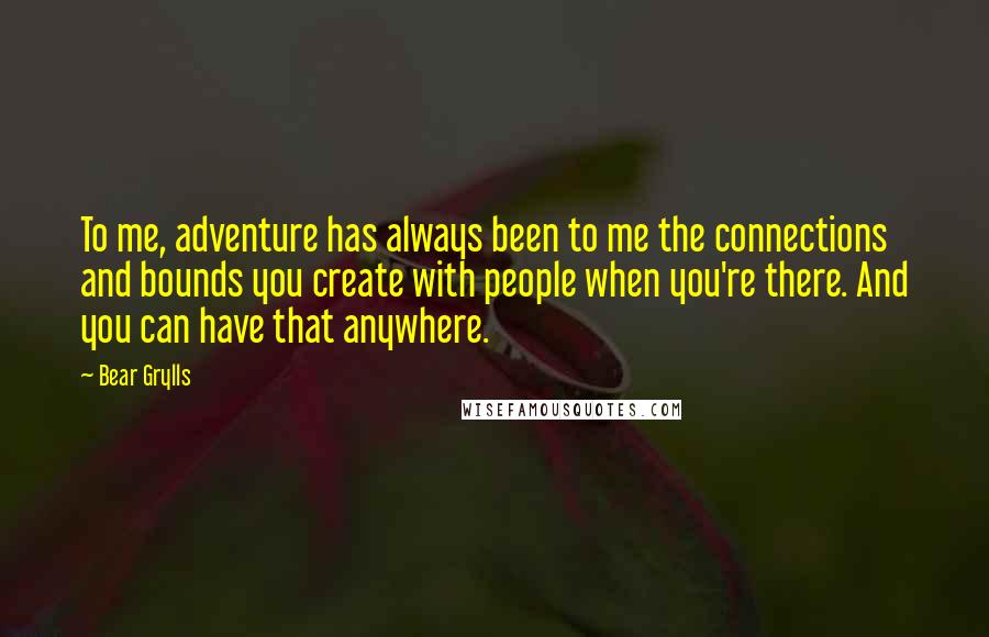 Bear Grylls Quotes: To me, adventure has always been to me the connections and bounds you create with people when you're there. And you can have that anywhere.