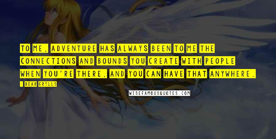 Bear Grylls Quotes: To me, adventure has always been to me the connections and bounds you create with people when you're there. And you can have that anywhere.