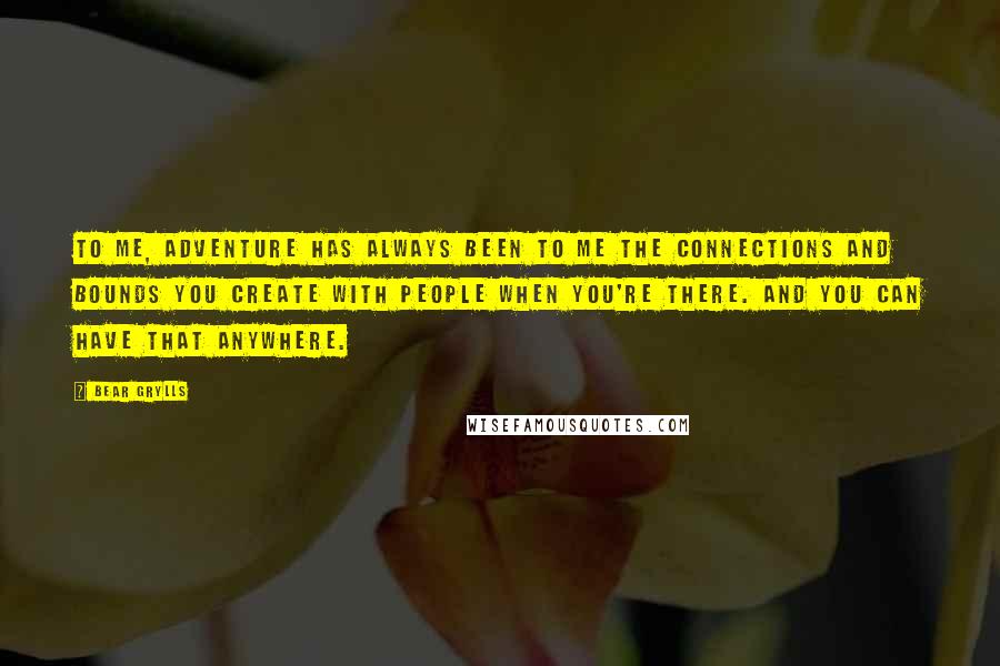 Bear Grylls Quotes: To me, adventure has always been to me the connections and bounds you create with people when you're there. And you can have that anywhere.