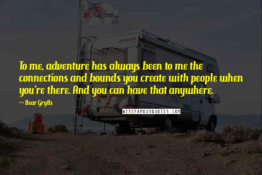Bear Grylls Quotes: To me, adventure has always been to me the connections and bounds you create with people when you're there. And you can have that anywhere.