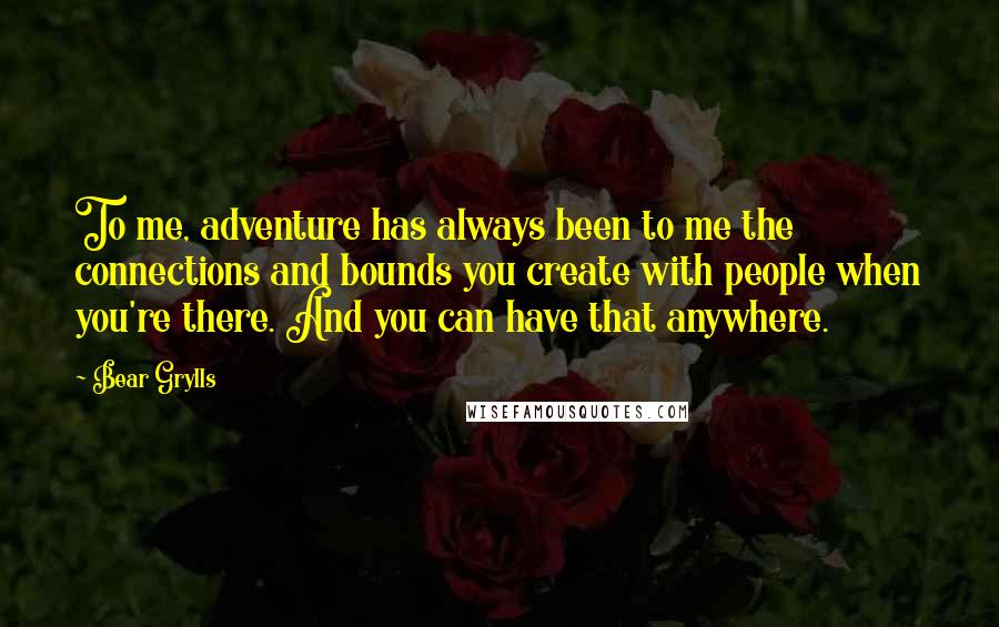 Bear Grylls Quotes: To me, adventure has always been to me the connections and bounds you create with people when you're there. And you can have that anywhere.