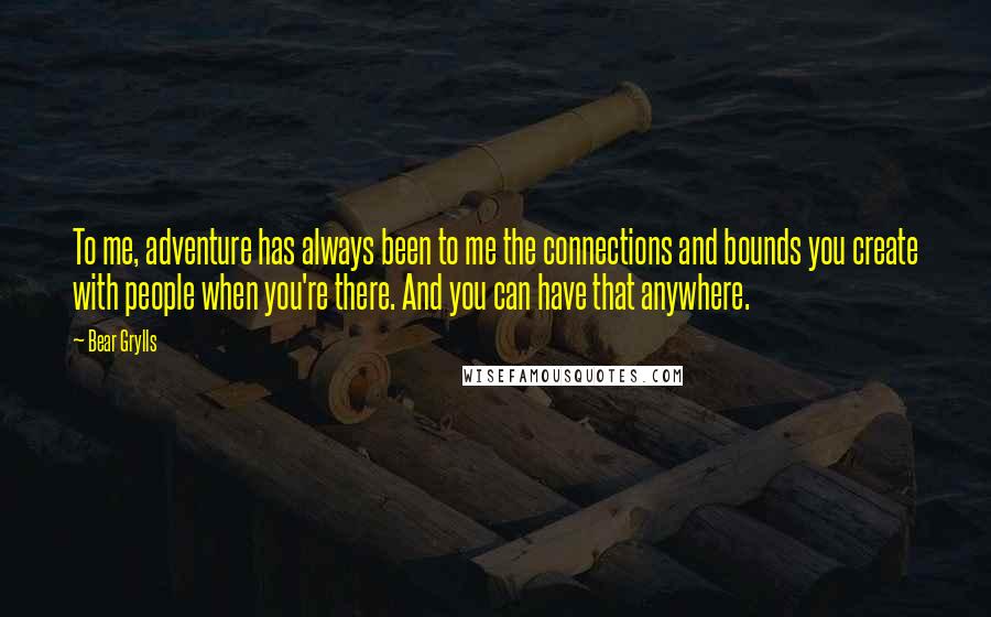 Bear Grylls Quotes: To me, adventure has always been to me the connections and bounds you create with people when you're there. And you can have that anywhere.