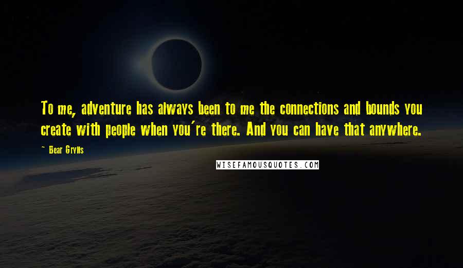 Bear Grylls Quotes: To me, adventure has always been to me the connections and bounds you create with people when you're there. And you can have that anywhere.