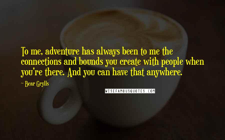 Bear Grylls Quotes: To me, adventure has always been to me the connections and bounds you create with people when you're there. And you can have that anywhere.