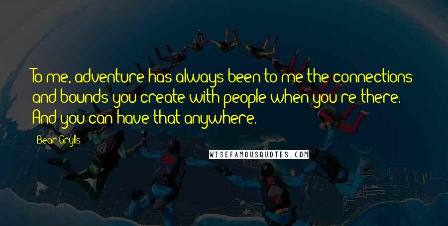 Bear Grylls Quotes: To me, adventure has always been to me the connections and bounds you create with people when you're there. And you can have that anywhere.