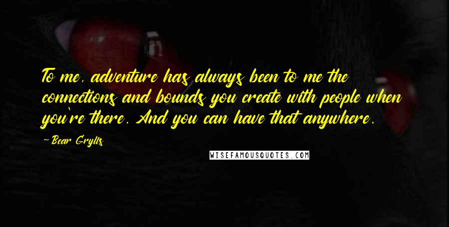 Bear Grylls Quotes: To me, adventure has always been to me the connections and bounds you create with people when you're there. And you can have that anywhere.