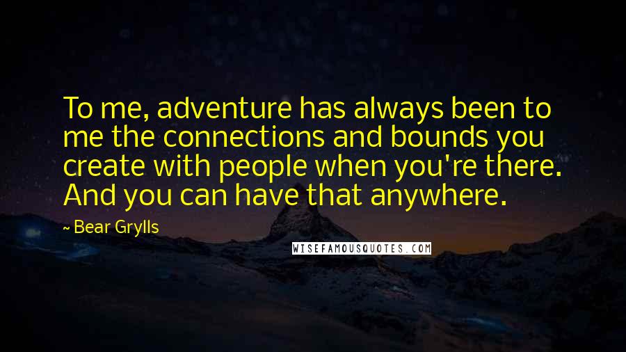 Bear Grylls Quotes: To me, adventure has always been to me the connections and bounds you create with people when you're there. And you can have that anywhere.