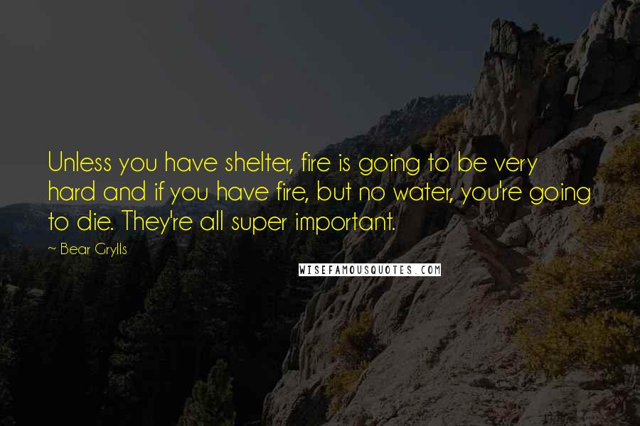 Bear Grylls Quotes: Unless you have shelter, fire is going to be very hard and if you have fire, but no water, you're going to die. They're all super important.