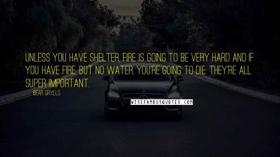 Bear Grylls Quotes: Unless you have shelter, fire is going to be very hard and if you have fire, but no water, you're going to die. They're all super important.