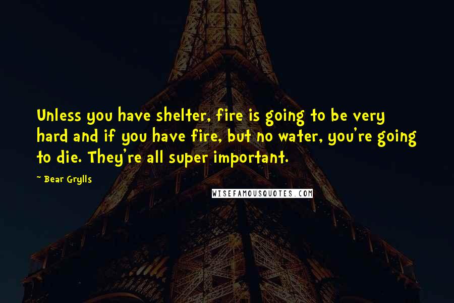 Bear Grylls Quotes: Unless you have shelter, fire is going to be very hard and if you have fire, but no water, you're going to die. They're all super important.