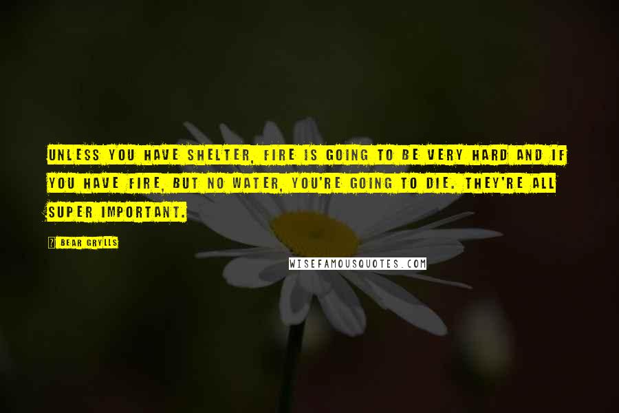 Bear Grylls Quotes: Unless you have shelter, fire is going to be very hard and if you have fire, but no water, you're going to die. They're all super important.