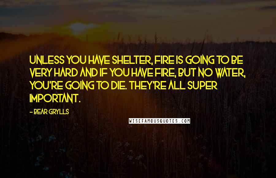 Bear Grylls Quotes: Unless you have shelter, fire is going to be very hard and if you have fire, but no water, you're going to die. They're all super important.