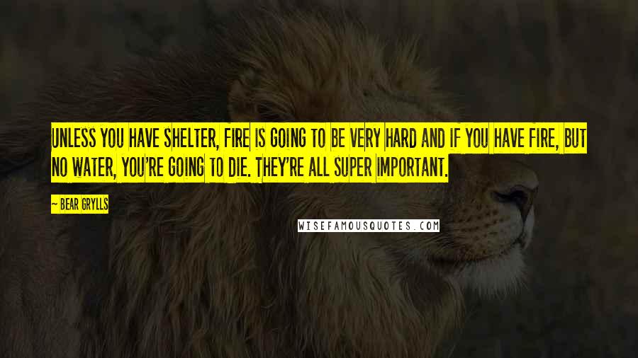 Bear Grylls Quotes: Unless you have shelter, fire is going to be very hard and if you have fire, but no water, you're going to die. They're all super important.