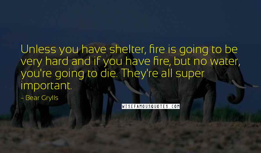 Bear Grylls Quotes: Unless you have shelter, fire is going to be very hard and if you have fire, but no water, you're going to die. They're all super important.