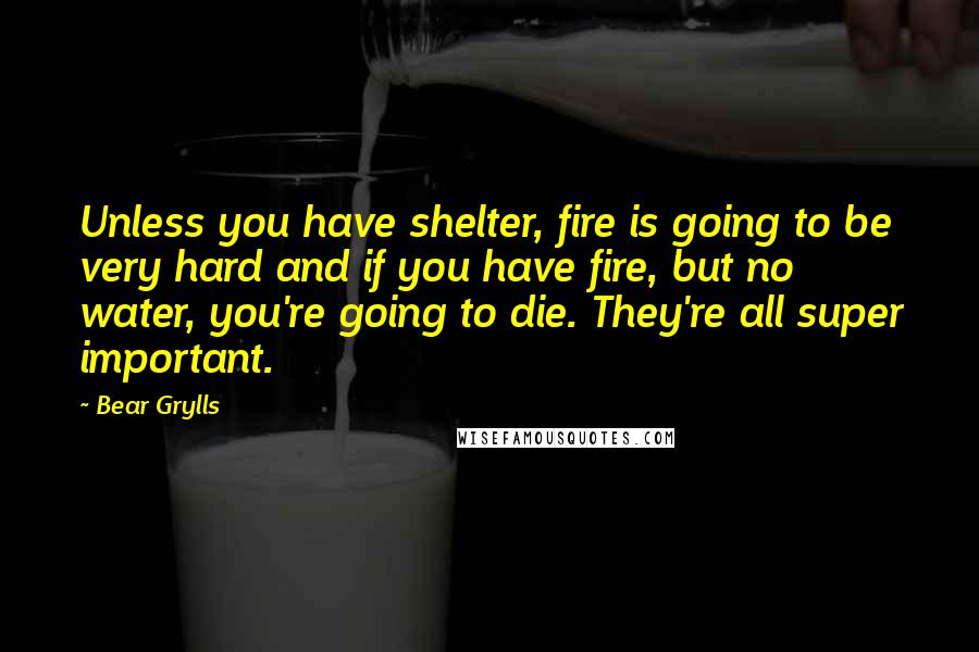 Bear Grylls Quotes: Unless you have shelter, fire is going to be very hard and if you have fire, but no water, you're going to die. They're all super important.