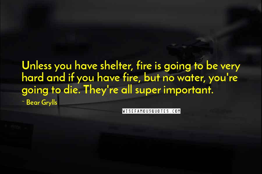 Bear Grylls Quotes: Unless you have shelter, fire is going to be very hard and if you have fire, but no water, you're going to die. They're all super important.